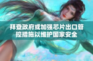 拜登政府或加强芯片出口管控措施以维护国家安全
