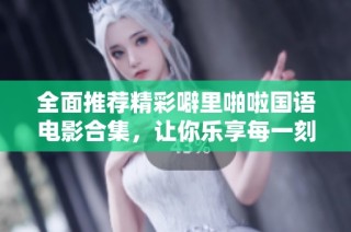 全面推荐精彩噼里啪啦国语电影合集，让你乐享每一刻