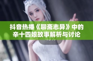 抖音热播《聊斋志异》中的辛十四娘故事解析与讨论