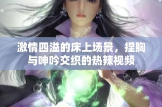 激情四溢的床上场景，捏胸与呻吟交织的热辣视频