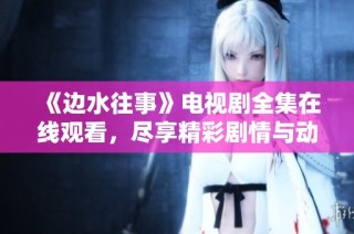 《边水往事》电视剧全集在线观看，尽享精彩剧情与动人故事