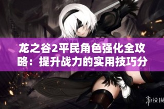龙之谷2平民角色强化全攻略：提升战力的实用技巧分享