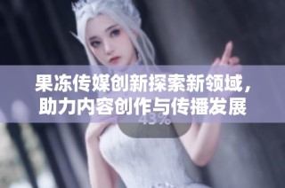 果冻传媒创新探索新领域，助力内容创作与传播发展