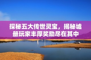 探秘五大传世灵宝，揭秘墟册玩家丰厚奖励尽在其中