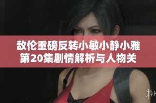 敌伦重磅反转小敏小静小雅第20集剧情解析与人物关系探讨