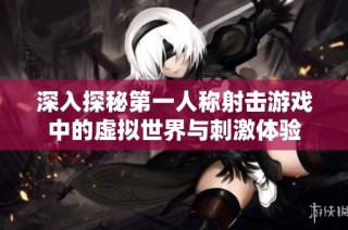 深入探秘第一人称射击游戏中的虚拟世界与刺激体验