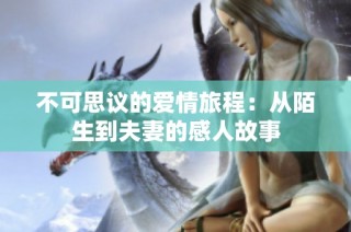 不可思议的爱情旅程：从陌生到夫妻的感人故事