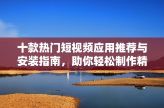 十款热门短视频应用推荐与安装指南，助你轻松制作精彩内容