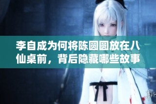 李自成为何将陈圆圆放在八仙桌前，背后隐藏哪些故事与情感