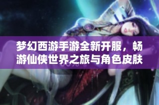 梦幻西游手游全新开服，畅游仙侠世界之旅与角色皮肤盛宴等你参与