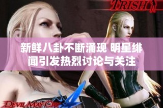 新鲜八卦不断涌现 明星绯闻引发热烈讨论与关注