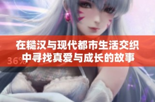 在糙汉与现代都市生活交织中寻找真爱与成长的故事