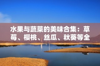 水果与蔬菜的美味合集：草莓、樱桃、丝瓜、秋葵等全解析