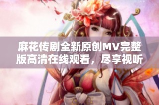 麻花传剧全新原创MV完整版高清在线观看，尽享视听盛宴
