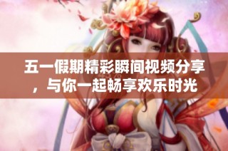 五一假期精彩瞬间视频分享，与你一起畅享欢乐时光