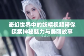奇幻世界中的妖精视频带你探索神秘魅力与美丽故事