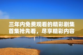 三年内免费观看的精彩剧集首集抢先看，尽享精彩内容
