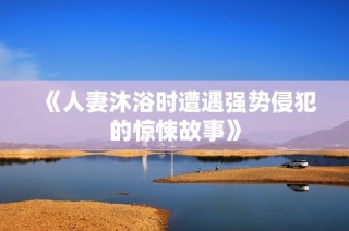 《人妻沐浴时遭遇强势侵犯的惊悚故事》