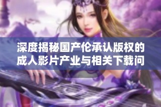 深度揭秘国产伦承认版权的成人影片产业与相关下载问题