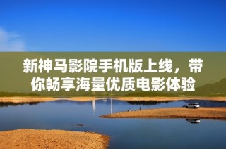 新神马影院手机版上线，带你畅享海量优质电影体验