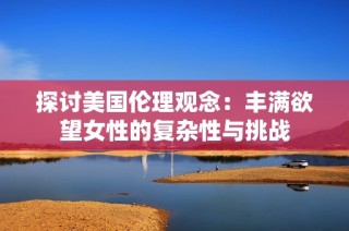 探讨美国伦理观念：丰满欲望女性的复杂性与挑战