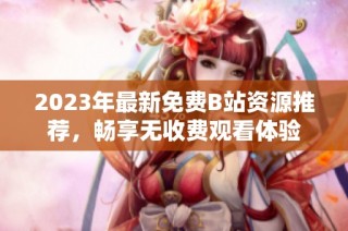2023年最新免费B站资源推荐，畅享无收费观看体验