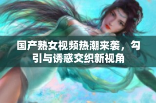 国产熟女视频热潮来袭，勾引与诱惑交织新视角