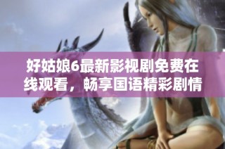 好姑娘6最新影视剧免费在线观看，畅享国语精彩剧情
