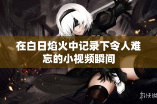 在白日焰火中记录下令人难忘的小视频瞬间