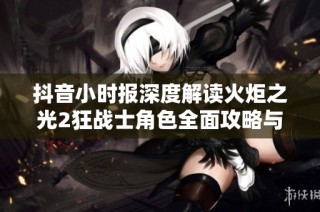抖音小时报深度解读火炬之光2狂战士角色全面攻略与战斗技巧