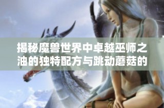揭秘魔兽世界中卓越巫师之油的独特配方与跳动蘑菇的奇妙结合