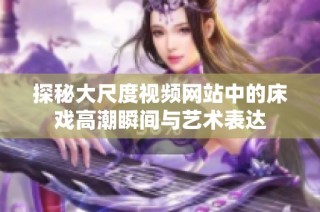 探秘大尺度视频网站中的床戏高潮瞬间与艺术表达