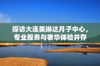 探访大连美琳达月子中心，专业服务与奢华体验并存