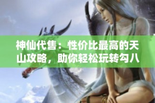 神仙代售：性价比最高的天山攻略，助你轻松玩转勾八内容解析
