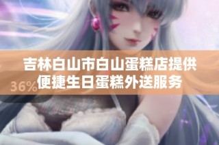 吉林白山市白山蛋糕店提供便捷生日蛋糕外送服务