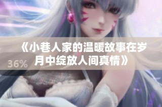 《小巷人家的温暖故事在岁月中绽放人间真情》