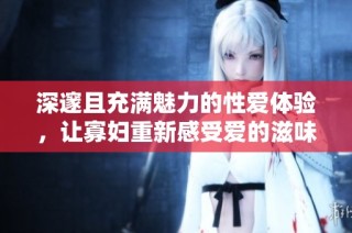 深邃且充满魅力的性爱体验，让寡妇重新感受爱的滋味