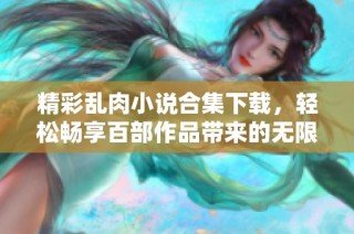精彩乱肉小说合集下载，轻松畅享百部作品带来的无限乐趣