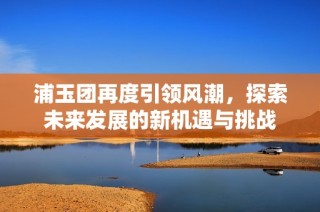 浦玉团再度引领风潮，探索未来发展的新机遇与挑战