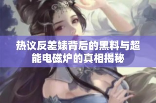 热议反差婊背后的黑料与超能电磁炉的真相揭秘