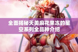 全面揭秘天美麻花果冻的星空系列全品种介绍