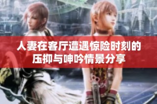 人妻在客厅遭遇惊险时刻的压抑与呻吟情景分享