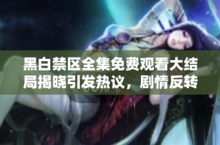 黑白禁区全集免费观看大结局揭晓引发热议，剧情反转令人震撼