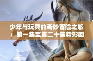 少年与玩具的奇妙冒险之旅：第一集至第二十集精彩回顾
