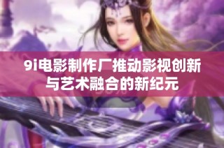 9i电影制作厂推动影视创新与艺术融合的新纪元