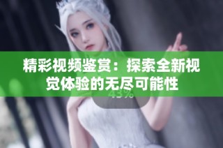 精彩视频鉴赏：探索全新视觉体验的无尽可能性