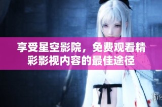 享受星空影院，免费观看精彩影视内容的最佳途径