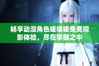 畅享动漫角色嗟嗟嗟免费观影体验，尽在掌握之中
