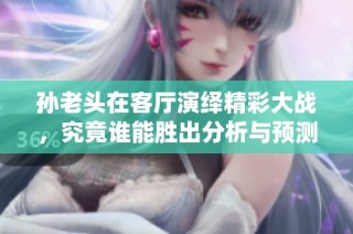 孙老头在客厅演绎精彩大战，究竟谁能胜出分析与预测