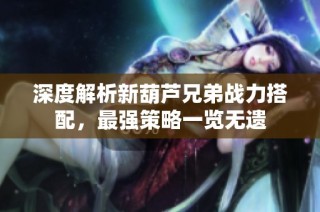 深度解析新葫芦兄弟战力搭配，最强策略一览无遗